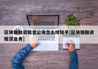 区块链融资租赁公司怎么样知乎[区块链融资租赁业务]