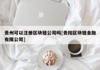 贵州可以注册区块链公司吗[贵阳区块链金融有限公司]